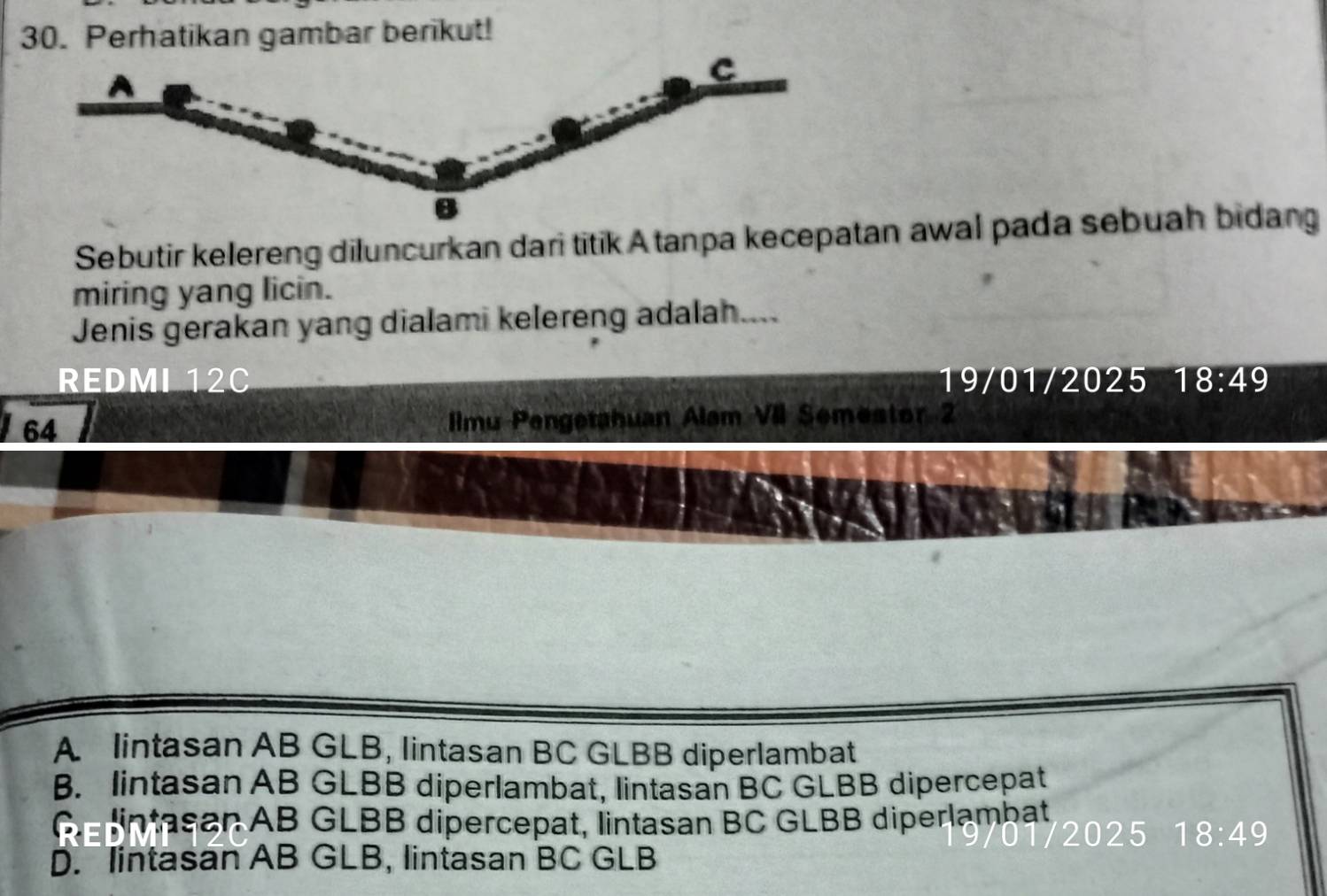 Perhatikan gambar berikut!
C
Sebutir kelereng diluncurkan dari titik A tanpa kecepatan awal pada sebuah bidang
miring yang licin.
Jenis gerakan yang dialami kelereng adalah....
REDMI 12C 19/01/2025 1 8:49
64 Ilmu Pengetahuan Alam VII Semestor 2
A lintasan AB GLB, lintasan BC GLBB diperlambat
B. lintasan AB GLBB diperlambat, lintasan BC GLBB dipercepat
Ge lintasan AB GLBB dipercepat, lintasan BC GLBB diperlambat
2025 18:49
D. lintasan AB GLB, lintasan BC GLB