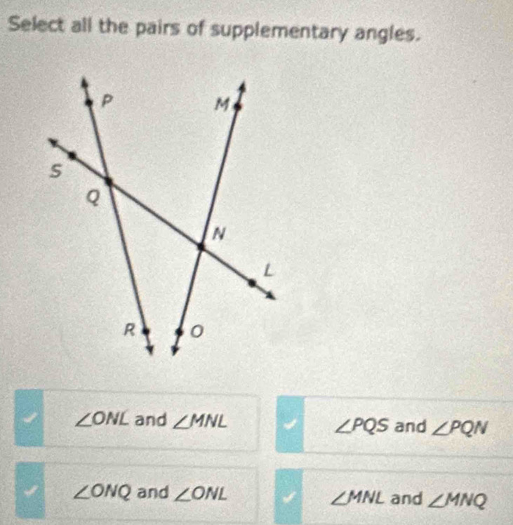 Select all the pairs of supplementary angles.
∠ ONL and ∠ MNL and ∠ PQN
∠ PQS
∠ ONQ and ∠ ONL and ∠ MNQ
∠ MNL