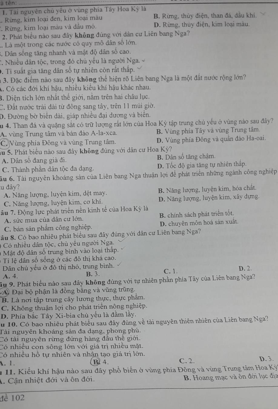 à tên:_
1. Tải nguyên chủ yếu ở vùng phía Tây Hoa Kỳ là. Rừng, kim loại đen, kim loại màu B. Rừng, thủy điện, than đá, dầu khí.
*. Rừng, kim loại màu và dầu mỏ. D. Rừng, thuy điện, kim loại màu.
2. Phát biểu nào sau đây không đúng với dân cư Liên bang Nga?
1. Là một trong các nước có quy mô dân số lớn.
3. Dân sống tăng nhanh và mật độ dân số cao.
C. Nhiều dân tộc, trong đó chủ yếu là người Nga
D. Tỉ suất gia tăng dân số tự nhiên còn rất thấp.
n 3. Đặc điểm nào sau đây không thể hiện rõ Liên bang Nga là một đất nước rộng lớn?
A. Có các đới khí hậu, nhiều kiều khí hậu khác nhau.
B. Diện tích lớn nhất thế giới, nằm trên hai châu lục.
C. Đất nước trải dài từ đông sang tây, trên 11 múi giờ.
D. Đường bờ biển dài, giáp nhiều đại dương và biển.
Su 4. Than đá và quặng sắt có trữ lượng rất lớn của Hoa Kỳ tập trung chủ yếu ở vùng nào sau đây?
A. vùng Trung tâm và bán đảo A-la-xca. B. Vùng phía Tây và vùng Trung tâm.
C. Vùng phía Đông và vùng Trung tâm. D. Vùng phía Đông và quần đảo Ha-oai.
Su 5. Phát biểu nào sau đây không đúng với dân cư Hoa Kỳ?
A. Dân số đang già đi. B. Dân số tăng chậm.
C. Thành phần dân tộc đa dạng. D. Tốc độ gia tăng tự nhiên thấp.
ầu 6. Tài nguyên khoáng sản của Liên bang Nga thuận lợi để phát triển những ngành công nghiệp
lu đây?
A. Năng lượng, luyện kim, dệt may. B. Năng lượng, luyện kim, hóa chất.
C. Năng lượng, luyện kim, cơ khí. D. Năng lượng, luyện kim, xây dựng.
Tâu 7. Động lực phát triển nền kinh tế của Hoa Kỳ là
A. sức mua của dân cư lớn. B. chính sách phát triển tốt.
C. bán sản phẩm công nghiệp. D. chuyên môn hoá sản xuất.
Sâu 8. Có bao nhiêu phát biểu sau đây đúng với dân cư Liên bang Nga?
0  Có nhiều dân tộc, chủ yếu người Nga.
Mật độ dân số trung bình vào loại thấp.
Ti lệ dân số sống ở các đô thị khá cao.
Dân chủ yếu ở đô thị nhỏ, trung bình. D. 2.
A. 4. B. 3.
C. 1.
ầu 9. Phát biểu nào sau đây không đúng với tự nhiên phần phía Tây của Liên bang Nga?
A. Đại bộ phận là đồng bằng và vũng trũng.
B. Là nơi tập trung cây lương thực, thực phẩm.
C. Không thuận lợi cho phát triền nông nghiệp.
D. Phía bắc Tây Xi-bia chủ yếu là đầm lầy.
u 10. Có bao nhiêu phát biểu sau đây đúng về tài nguyên thiên nhiên của Liên bang Nga?
Tài nguyên khoáng sản đa dạng, phong phú.
Có tài nguyên rừng đứng hàng đầu thể giới.
Có nhiều con sông lớn với giá trị nhiều mặt.
Có nhiều hồ tự nhiên và nhận tạo giá trị lớn.
A. 1. B. 4. C. 2.
D. 3.
* 11. Kiểu khí hậu nào sau đây phổ biển ở vùng phía Đông và vùng Trung tâm Hoa Kỳ
A. Cận nhiệt đới và ôn đới. B. Hoang mạc và ôn đới lục địa
đề 102