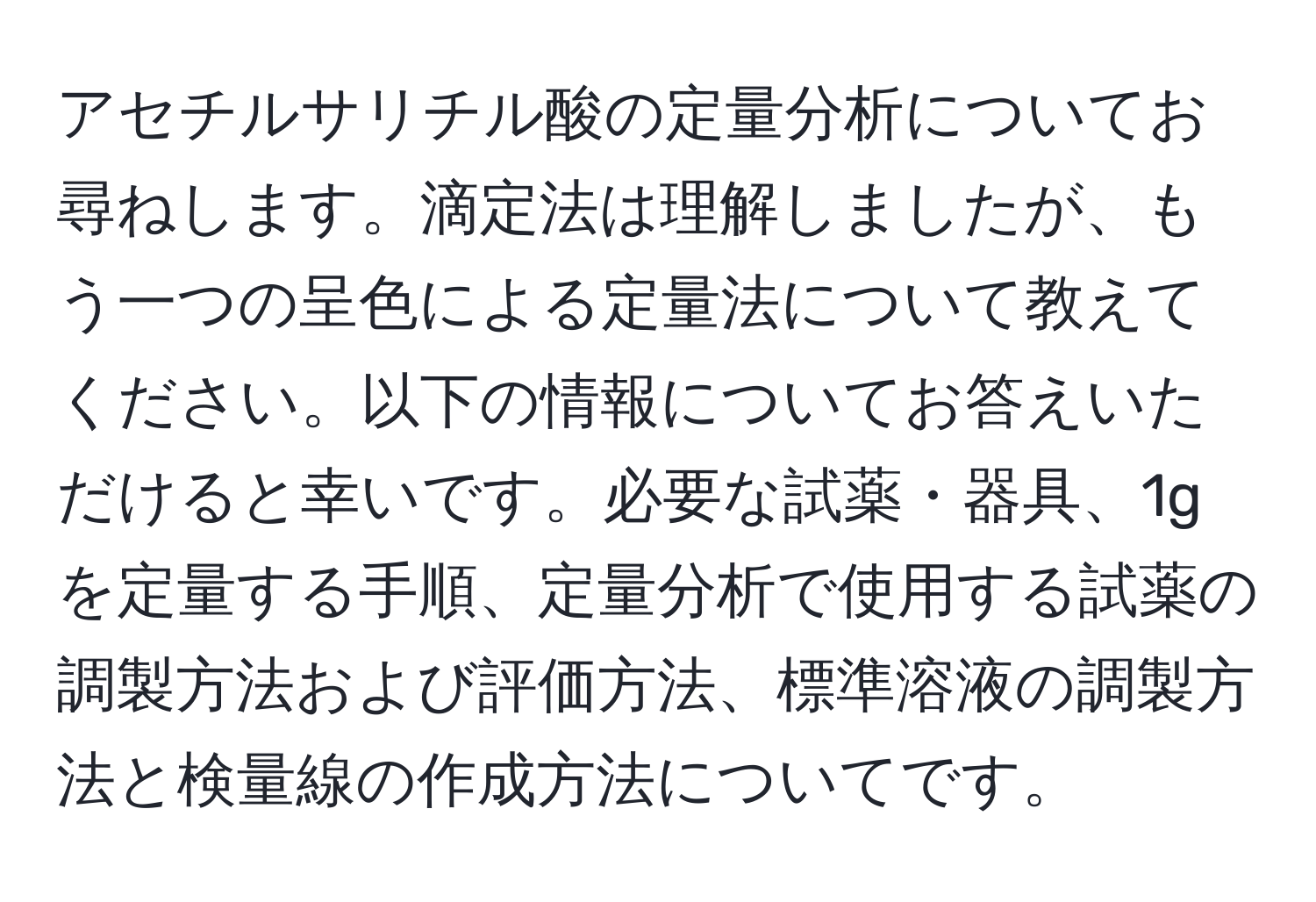 アセチルサリチル酸の定量分析についてお尋ねします。滴定法は理解しましたが、もう一つの呈色による定量法について教えてください。以下の情報についてお答えいただけると幸いです。必要な試薬・器具、1gを定量する手順、定量分析で使用する試薬の調製方法および評価方法、標準溶液の調製方法と検量線の作成方法についてです。