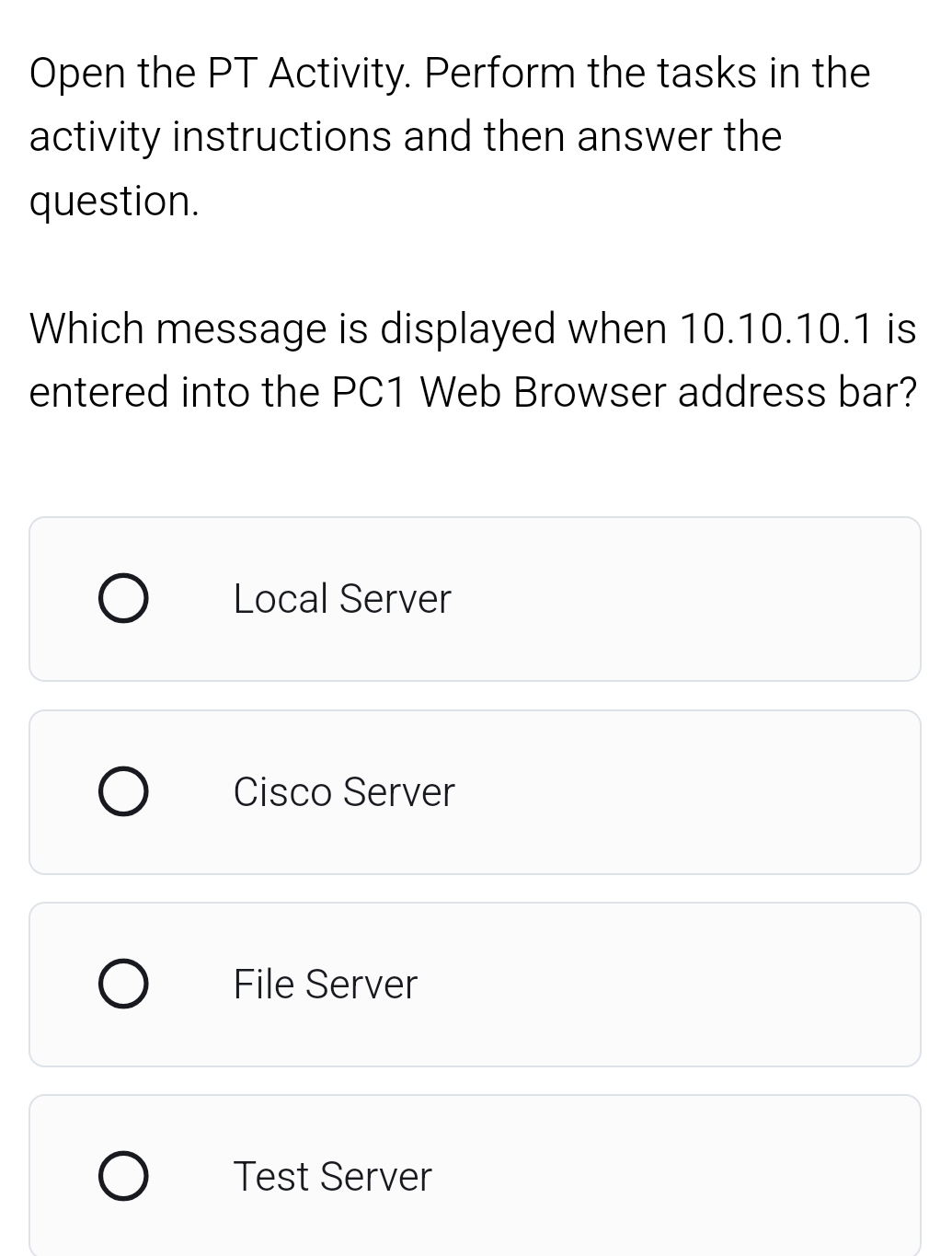 Open the PT Activity. Perform the tasks in the
activity instructions and then answer the
question.
Which message is displayed when 10.10.10.1 is
entered into the PC1 Web Browser address bar?
Local Server
Cisco Server
File Server
Test Server