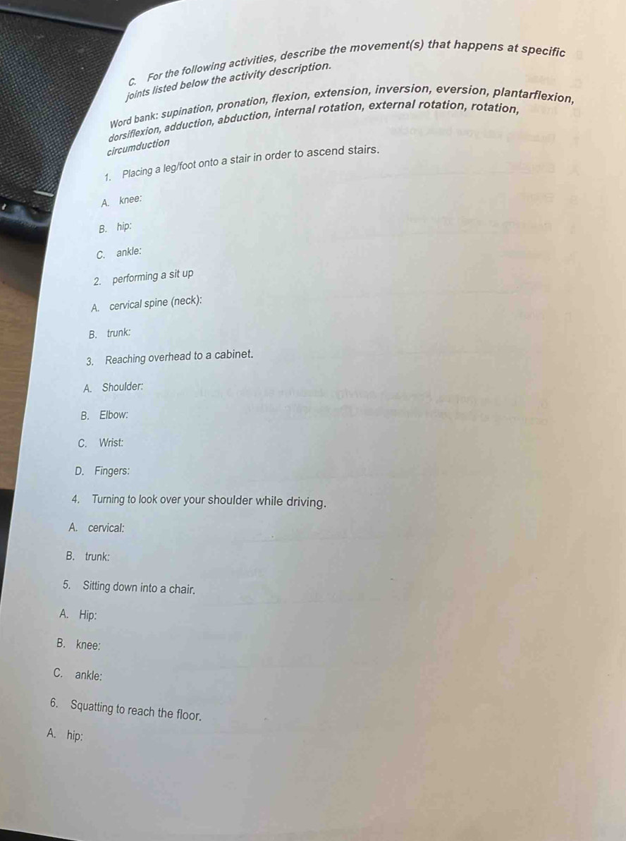 For the following activities, describe the movement(s) that happens at specific 
joints listed below the activity description. 
Word bank: supination, pronation, flexion, extension, inversion, eversion, plantarflexion, 
dorsiflexion, adduction, abduction, internal rotation, external rotation, rotation, 
circumduction 
1. Placing a leg/foot onto a stair in order to ascend stairs. 
A. knee: 
B. hip: 
C. ankle: 
2. performing a sit up 
A. cervical spine (neck): 
B. trunk: 
3. Reaching overhead to a cabinet. 
A. Shoulder: 
B. Elbow: 
C. Wrist: 
D. Fingers: 
4. Turning to look over your shoulder while driving. 
A. cervical: 
B. trunk: 
5. Sitting down into a chair. 
A. Hip: 
B. knee: 
C. ankle: 
6. Squatting to reach the floor. 
A. hip: