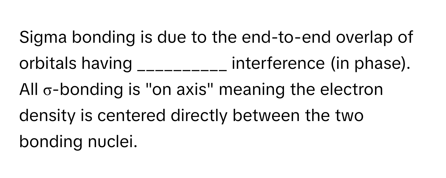 Sigma bonding is due to the end-to-end overlap of orbitals having __________ interference (in phase). All σ-bonding is "on axis" meaning the electron density is centered directly between the two bonding nuclei.