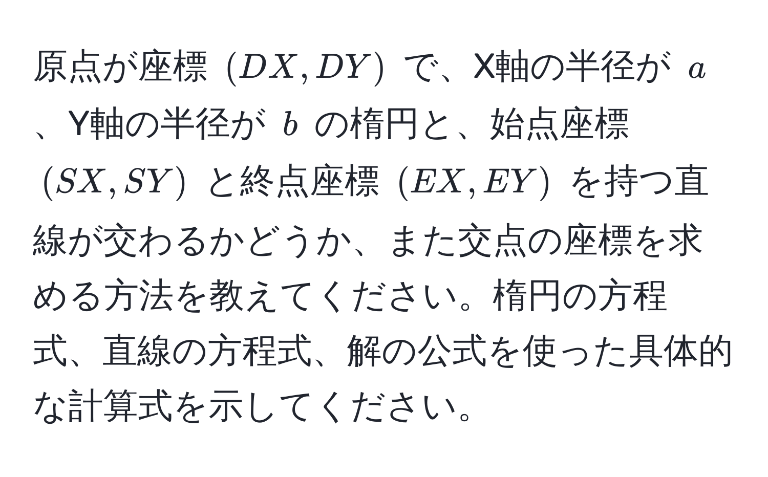 原点が座標 $(DX, DY)$ で、X軸の半径が $a$、Y軸の半径が $b$ の楕円と、始点座標 $(SX, SY)$ と終点座標 $(EX, EY)$ を持つ直線が交わるかどうか、また交点の座標を求める方法を教えてください。楕円の方程式、直線の方程式、解の公式を使った具体的な計算式を示してください。