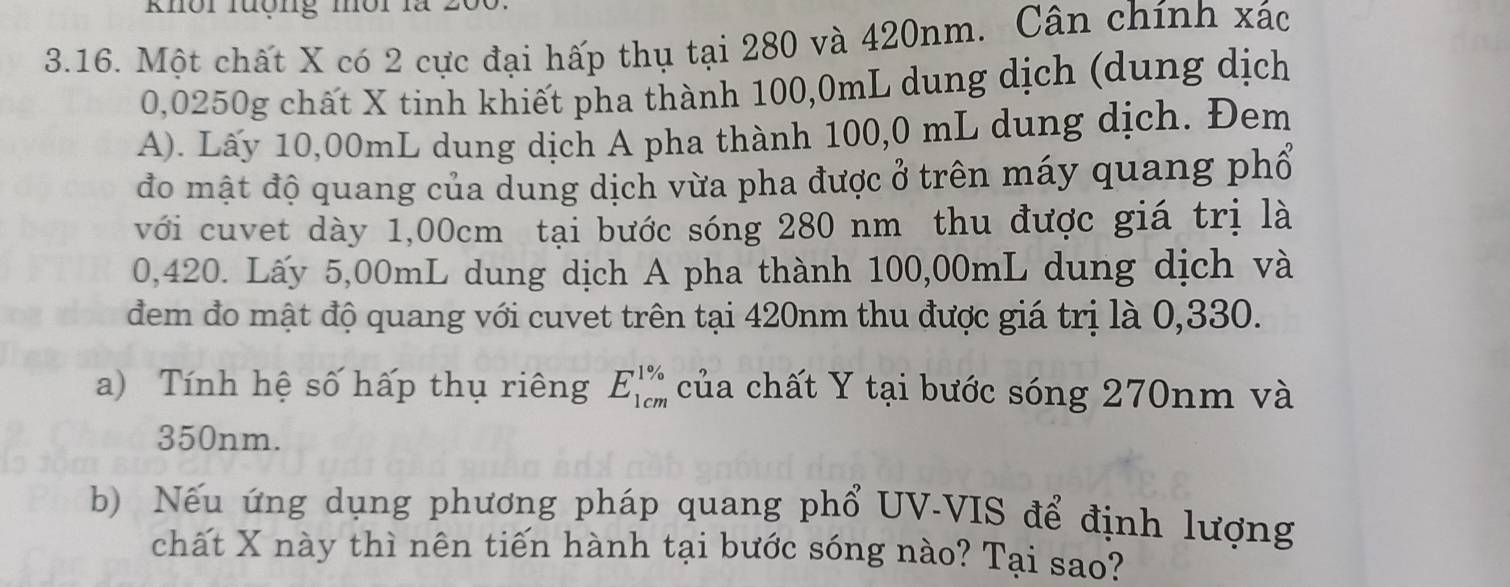 knôi luợng môi là 
3.16. Một chất X có 2 cực đại hấp thụ tại 280 và 420nm. Cân chính xác
0,0250g chất X tinh khiết pha thành 100,0mL dung dịch (dung dịch 
A). Lấy 10,00mL dung dịch A pha thành 100,0 mL dung dịch. Đem 
đo mật độ quang của dung dịch vừa pha được ở trên máy quang phổ 
với cuvet dày 1,00cm tại bước sóng 280 nm thu được giá trị là
0,420. Lấy 5,00mL dung dịch A pha thành 100,00mL dung dịch và 
đem đo mật độ quang với cuvet trên tại 420nm thu được giá trị là 0,330. 
a) Tính hệ số hấp thụ riêng E_(1cm)^(1%) của chất Y tại bước sóng 270nm và
350nm. 
b) Nếu ứng dụng phương pháp quang phổ UV-VIS để định lượng 
chất X này thì nên tiến hành tại bước sóng nào? Tại sao?