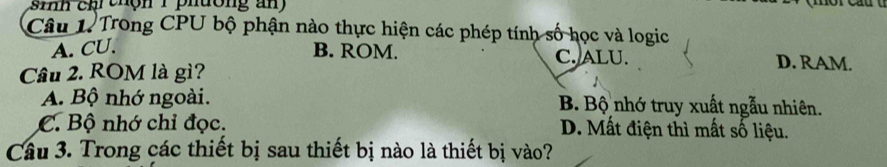 inh ch thộn 1 phưong an 
Câu 1. Trong CPU bộ phận nào thực hiện các phép tính số học và logic
A. CU. B. ROM. C. ALU. D. RAM.
Câu 2. ROM là gì?
A. Bộ nhớ ngoài. B. Bộ nhớ truy xuất ngẫu nhiên.
C. Bộ nhớ chỉ đọc. D. Mất điện thì mất số liệu.
Câu 3. Trong các thiết bị sau thiết bị nào là thiết bị vào?