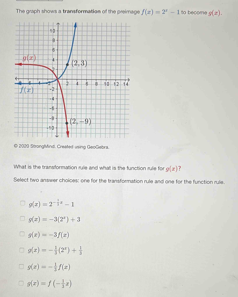 The graph shows a transformation of the preimage f(x)=2^x-1 to become g(x).
2020 StrongMind. Created using GeoGebra.
What is the transformation rule and what is the function rule for g(x) 7
Select two answer choices: one for the transformation rule and one for the function rule.
g(x)=2^(-frac 1)3x-1
g(x)=-3(2^x)+3
g(x)=-3f(x)
g(x)=- 1/3 (2^x)+ 1/3 
g(x)=- 1/3 f(x)
g(x)=f(- 1/3 x)