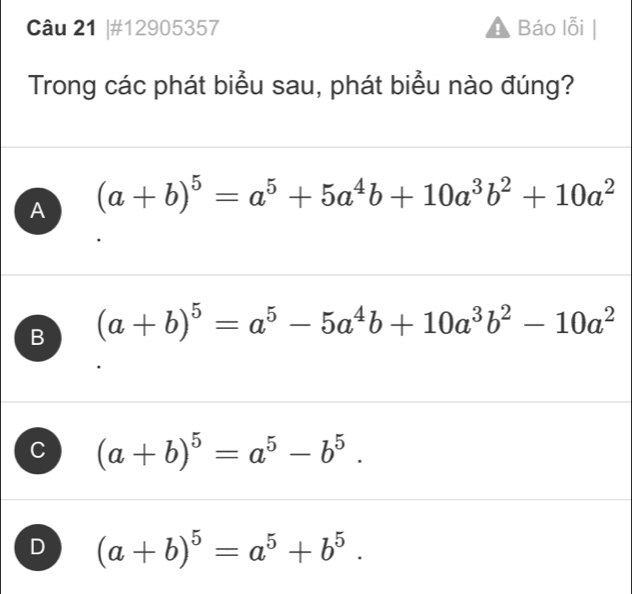 #12905357 Báo lỗi
Trong các phát biểu sau, phát biểu nào đúng?
A (a+b)^5=a^5+5a^4b+10a^3b^2+10a^2
B (a+b)^5=a^5-5a^4b+10a^3b^2-10a^2
C (a+b)^5=a^5-b^5.
D (a+b)^5=a^5+b^5.