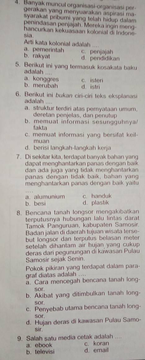 Banyak muncul organisasi-organisasi per-
gerakan yang menyuarakan aspirasi ma-
syarakat pribumi yáng telah hidup dalam 
penindasan penjajah. Mereka ingin meng-
hancurkan kekuasaan kolonial di Indone-
sia.
Arti kata kolonial adalah ....
a. pemerintah c. penjajah
b. rakyat d. pendidikan
5. Berikut ini yang termasuk kosakata baku
adalah ....
a. konggres c. isteri
b.merubah d. istri
6. Berikut ini bukan ciri-ciri teks eksplanasi
adalah ....
a. struktur terdiri atas pernyataan umum.
deretan penjelas, dan penutup
b. memuat informasi sesungguhnya/
fakta
c. memuat informasi yang bersifat keil-
muan
d. berisi langkah-langkah kerja
7. Di sekitar kita, terdapat banyak bahan yang
dapat menghantarkan panas dengan baik
dan ada juga yang tidak menghantarkan
panas dengan tidak baik, bahan yang
menghantarkan panas dengan baik yaitu
a. alumunium c. handuk
b. besi d. plastik
8. Bencana tanah longsor mengakibatkan
terputusnya hubungan lalu lintas darat
Tamok Panguruan, kabupaten Samosir.
Badan jalan di daerah tujuan wisata terse-
but longsor dan terputus belasan meter
setelah dihantam air hujan yang cukup 
deras dari pegunungan di kawasan Pulau
Samosir sejak Senin.
Pokok pikiran yang terdapat dalam para-
graf diatas adalah ....
a. Cara mencegah bencana tanah long-
sor.
b. Akibat yang ditimbulkan tanah long-
sor.
c. Penyebab utama bencana tanah long-
sor.
d. Hujan deras di kawasan Pulau Samo-
sir.
9. Salah satu media cetak adalah ....
a. ebook c. koran
b. televisi d. email