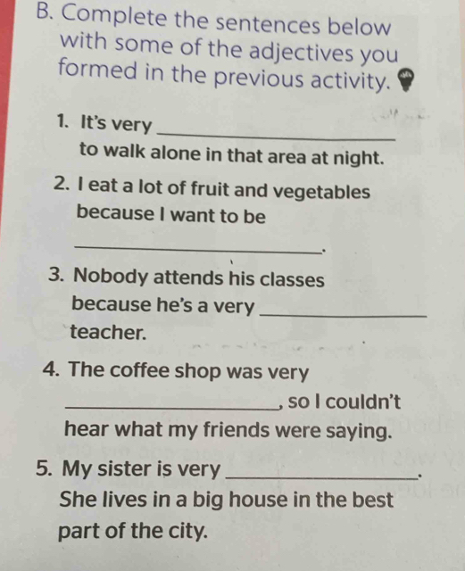 Complete the sentences below 
with some of the adjectives you 
formed in the previous activity. 
_ 
1. It's very 
to walk alone in that area at night. 
2. I eat a lot of fruit and vegetables 
because I want to be 
_ 
. 
3. Nobody attends his classes 
because he's a very_ 
teacher. 
4. The coffee shop was very 
_, so I couldn't 
hear what my friends were saying. 
5. My sister is very _. 
She lives in a big house in the best 
part of the city.