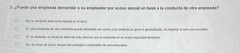 ¿Puede una empleada demandar a su empleador por acoso sexual en base a la conducta de otra empleada?
No, la conducta debe estar basada en el sexo.
Sí, una empleada de sexo femenino puede demandar por acoso si la conducta es grave o generalizada, sin importar el sexo del acosador.
Sí; no obstante, la conducta debe ser más ofensiva que la requerida en un acoso masculino-femenino.
No, las leyes de acoso sexual sólo protegen a empleados de sexo masculino.