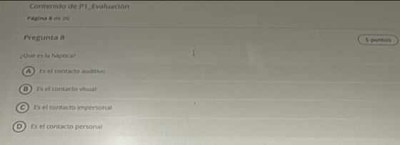Contenido de P1_Evaluación
Página 8 de 20
Pregunta 8 S puntos
¿Que es la háptica?
A Es el contacto auditivo
B Es el contacto visual
C Es el contacto impersonal
D  Es el contacto personal