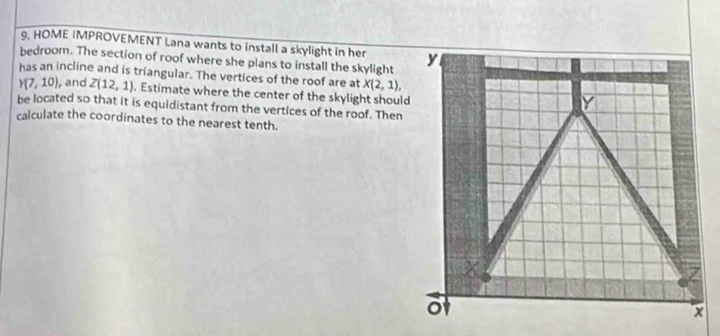 HOME IMPROVEMENT Lana wants to install a skylight in her 
bedroom. The section of roof where she plans to install the skylight 
has an incline and is triangular. The vertices of the roof are at X(2,1),
Y(7,10) , and Z(12,1). Estimate where the center of the skylight should 
be located so that it is equidistant from the vertices of the roof. Then 
calculate the coordinates to the nearest tenth.