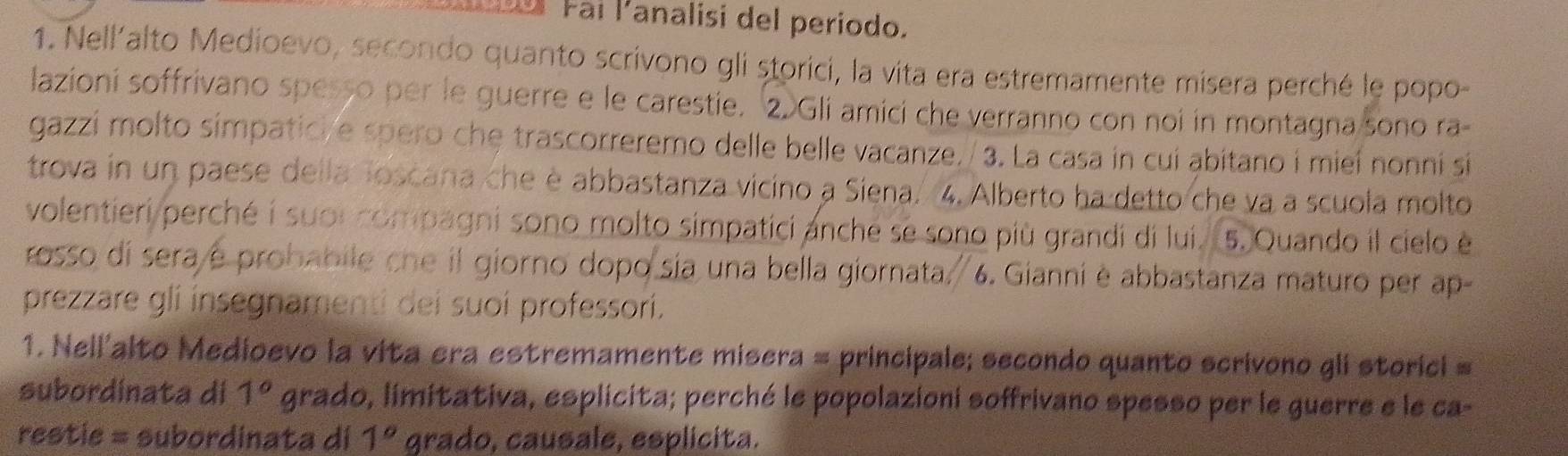 aí Fai lanalisi del periodo. 
1. Nell'alto Medioevo, secondo quanto scrivono gli storici, la vita era estremamente misera perché le popo- 
lazioni soffrivano spesso per le guerre e le carestie. ②Gli amici che verranno con noi in montagna sono ra- 
gazzi molto símpatici e spero che trascorreremo delle belle vacanze./ 3. La casa in cui abitano i mieí nonní si 
trova in un paese della Toscana che è abbastanza vicino a Siena. 4. Alberto ha detto che va a scuola molto 
volentieri perché i suor compagni sono molto simpatici anche se sono più grandi di lui. 5. Quando il cielo é 
rosso di sera é probabile che il giorno dopo sia una bella giornata. 6. Gianni è abbastanza maturo per ap- 
prezzare gli insegnamenti dei suoí professorí. 
1. Nell'alto Medioevo la vita era estremamente misera = principale; secondo quanto scrivono gli storici = 
subordinata di 1° grado, limitativa, esplicita; perché le popolazioni soffrivano spesso per le guerre e le ca- 
restie = subordinata di 1° grado, causale, esplicita.