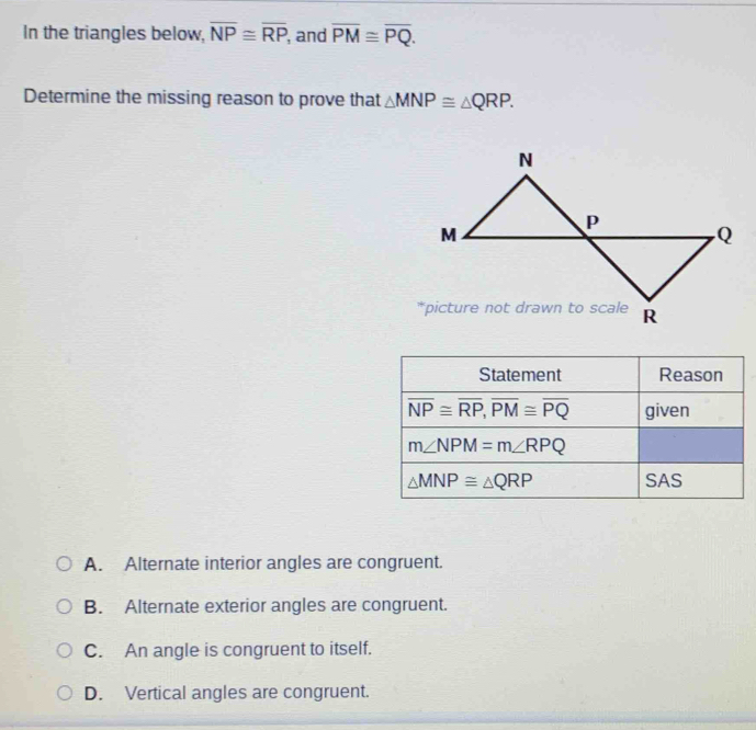 In the triangles below, overline NP≌ overline RP , and overline PM≌ overline PQ.
Determine the missing reason to prove that △ MNP≌ △ QRP.
A. Alternate interior angles are congruent.
B. Alternate exterior angles are congruent.
C. An angle is congruent to itself.
D. Vertical angles are congruent.