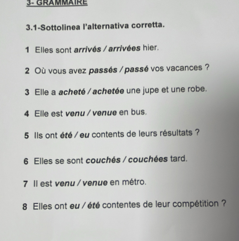 3- GRAMMAIRE 
3.1-Sottolinea l’alternativa corretta. 
1 Elles sont arrivés / arrivées hier. 
2 Où vous avez passés / passé vos vacances ? 
3 Elle a acheté / achetée une jupe et une robe. 
4 Elle est venu / venue en bus. 
5 Ils ont été / eu contents de leurs résultats ? 
6 Elles se sont couchés / couchées tard. 
7 Il est venu / venue en métro. 
8 Elles ont eu / été contentes de leur compétition ?