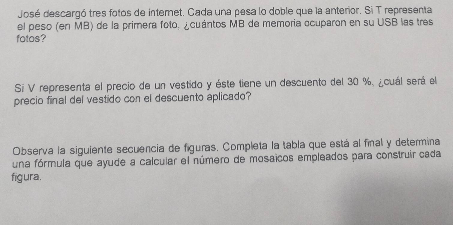 José descargó tres fotos de internet. Cada una pesa lo doble que la anterior. Si T representa 
el peso (en MB) de la primera foto, ¿cuántos MB de memoria ocuparon en su USB las tres 
fotos? 
Si V representa el precio de un vestido y éste tiene un descuento del 30 %, ¿cuál será el 
precio final del vestido con el descuento aplicado? 
Observa la siguiente secuencia de figuras. Completa la tabla que está al final y determina 
una fórmula que ayude a calcular el número de mosaicos empleados para construir cada 
figura.