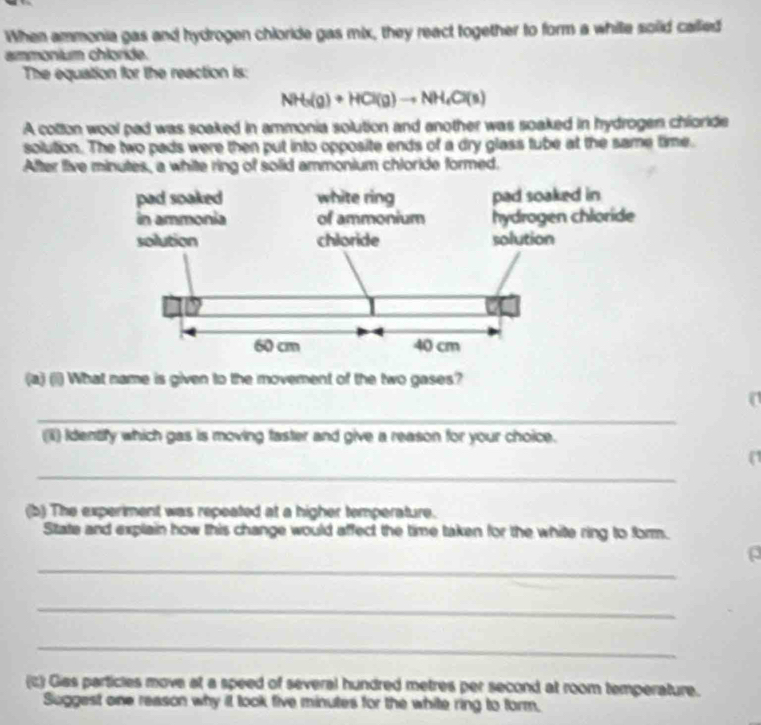 When ammonia gas and hydrogen chloride gas mix, they react together to form a while solid called 
ammonium chloride. 
The equation for the reaction is:
NH_3(g)+HCl(g)to NH_4Cl(s)
A cotton wool pad was soaked in ammonia solution and another was soaked in hydrogen chioride 
solution. The two pads were then put into opposite ends of a dry glass tube at the same time. 
After five minutes, a white ring of solid ammonium chloride formed. 
(a) (1l) What name is given to the movement of the two gases? 
a 
_ 
(ii) Identify which gas is moving faster and give a reason for your choice. 
_ 
( 
(b) The experiment was repeated at a higher temperature. 
State and explain how this change would affect the time taken for the white ring to form. 
_ 
ρ 
_ 
_ 
(c) Gias particles move at a speed of several hundred metres per second at room temperature. 
Suggest one reason why it took five minutes for the white ring to form,