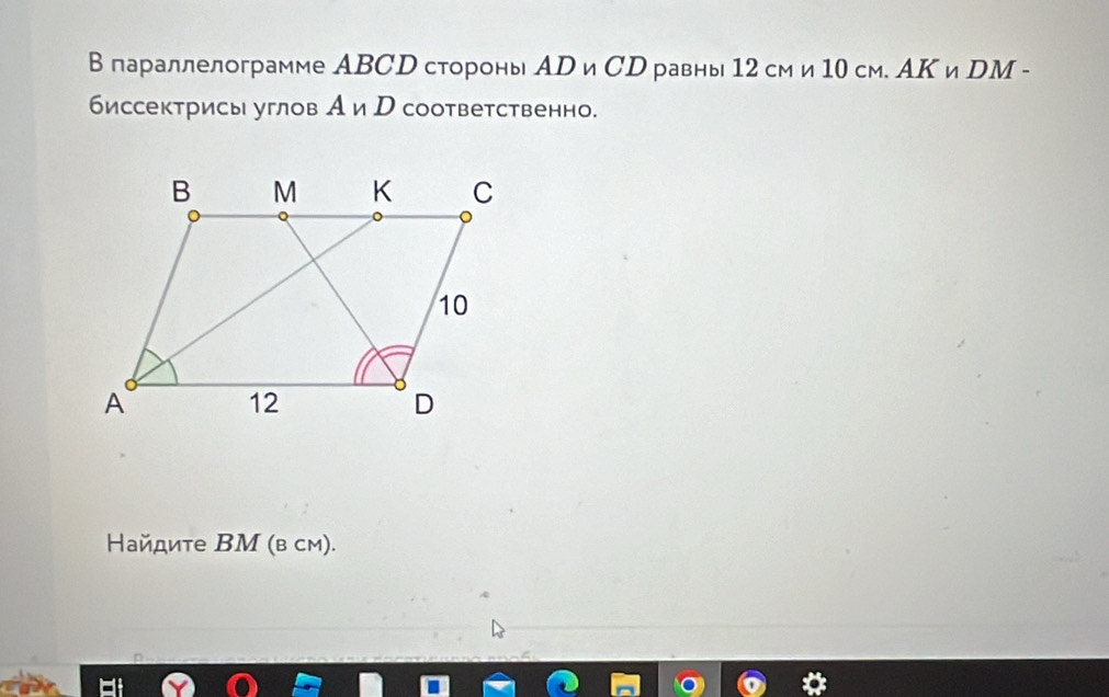 параллелограмме ABCD стороны AD ωCD равны 12 см и 10 cm. AΚ и DM - 
биссектрисы углов А и р соответственно. 
айдите ΒМ (в см).