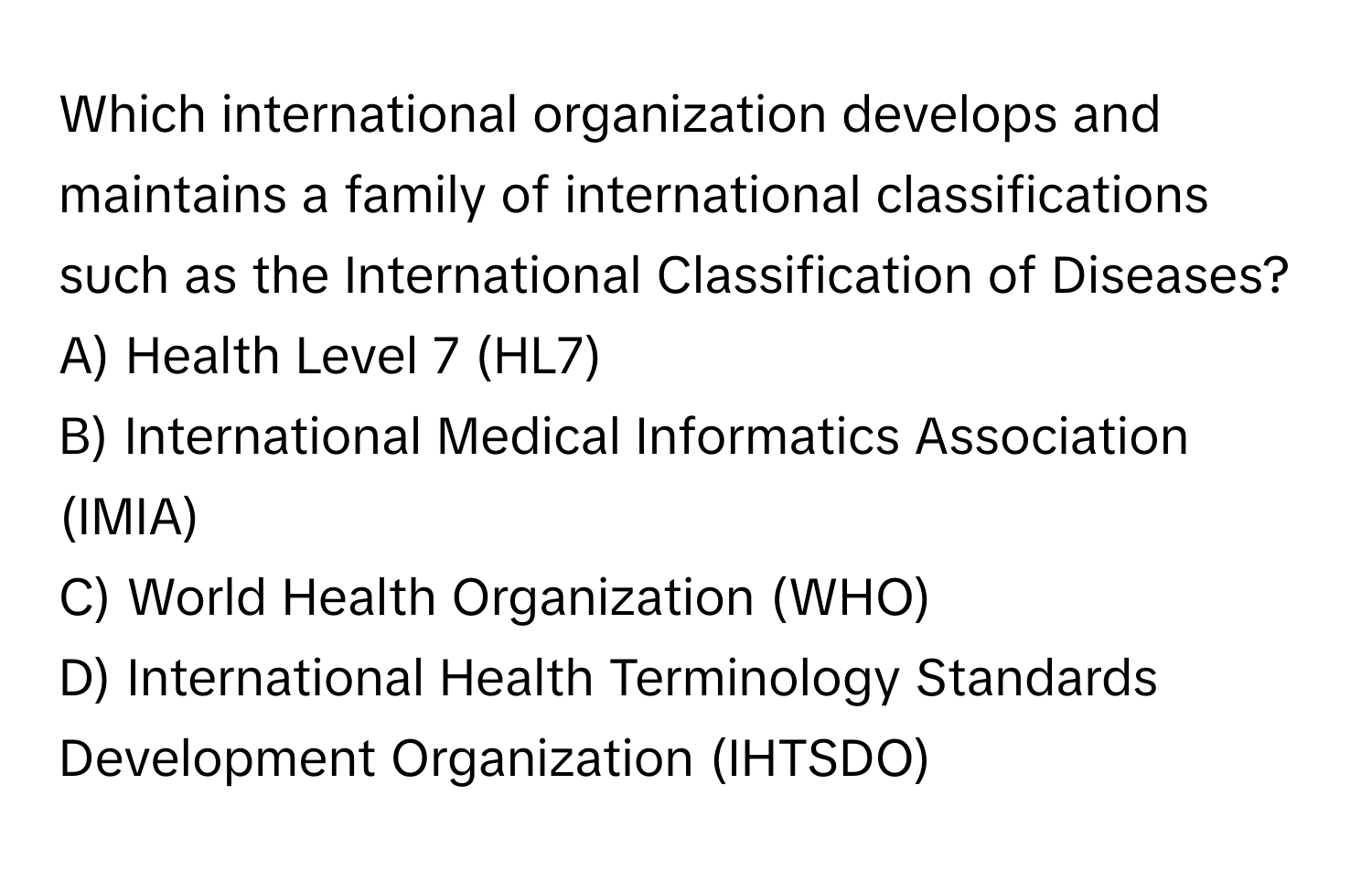 Which international organization develops and maintains a family of international classifications such as the International Classification of Diseases?
A) Health Level 7 (HL7)
B) International Medical Informatics Association (IMIA)
C) World Health Organization (WHO)
D) International Health Terminology Standards Development Organization (IHTSDO)