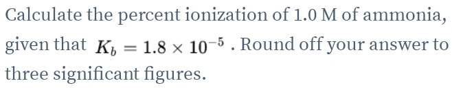 Calculate the percent ionization of 1.0 M of ammonia, 
given that K_b=1.8* 10^(-5). Round off your answer to 
three significant figures.
