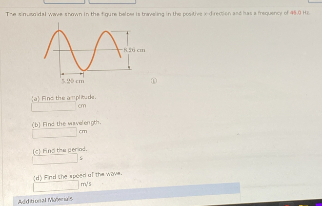 The sinusoidal wave shown in the figure below is traveling in the positive x -direction and has a frequency of 46.0 Hz. 
① 
(a) Find the amplitude.
□ cm
(b) Find the wavelength.
□ cm
(c) Find the period. 
..8* () □  s 
(d) Find the speed of the wave.
□ m/s
Additional Materials