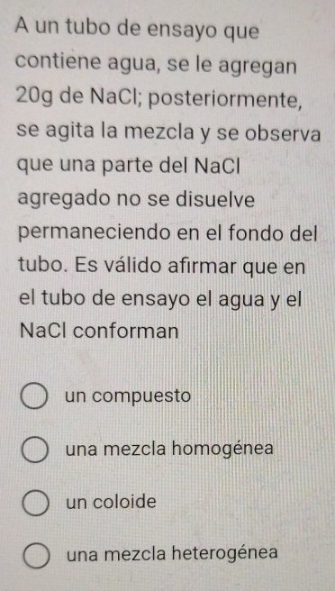 A un tubo de ensayo que
contiène agua, se le agregan
20g de NaCl; posteriormente,
se agita la mezcla y se observa
que una parte del NaCl
agregado no se disuelve
permaneciendo en el fondo del
tubo. Es válido afirmar que en
el tubo de ensayo el agua y el
NaCl conforman
un compuesto
una mezcla homogénea
un coloide
una mezcla heterogénea