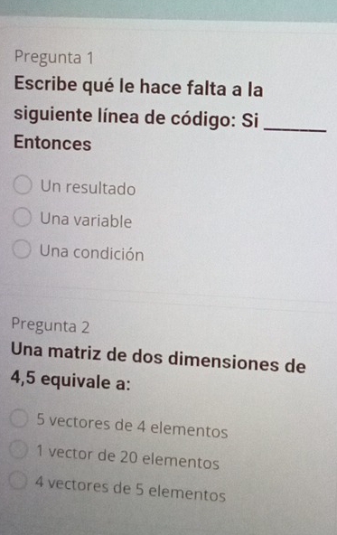 Pregunta 1
Escribe qué le hace falta a la
siguiente línea de código: Si_
Entonces
Un resultado
Una variable
Una condición
Pregunta 2
Una matriz de dos dimensiones de
4,5 equivale a:
5 vectores de 4 elementos
1 vector de 20 elementos
4 vectores de 5 elementos