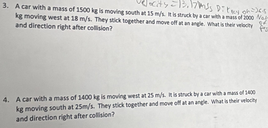 A car with a mass of 1500 kg is moving south at 15 m/s. It is struck by a car with a mass of 2000
kg moving west at 18 m/s. They stick together and move off at an angle. What is their velocity 
and direction right after collision? 
4. A car with a mass of 1400 kg is moving west at 25 m/s. It is struck by a car with a mass of 1400
kg moving south at 25m/s. They stick together and move off at an angle. What is their velocity 
and direction right after collision?