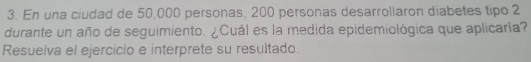 En una ciudad de 50,000 personas, 200 personas desarrollaron diabetes tipo 2
durante un año de seguimiento. ¿Cuál es la medida epidemiológica que aplicaría? 
Resuelva el ejercicio e interprete su resultado.