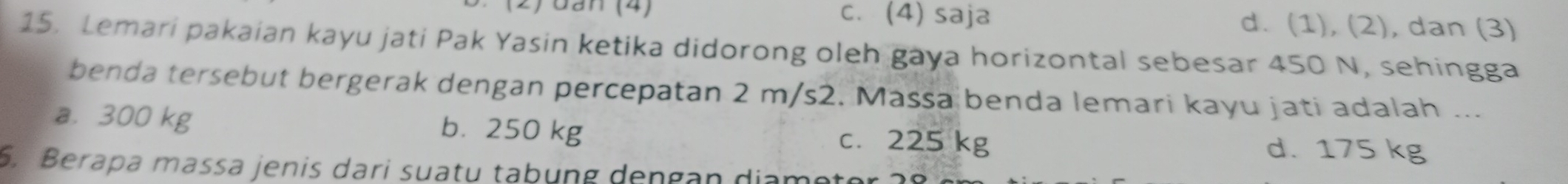 (2) đan (4) c. (4) saja d. (1), (2), dan (3)
15. Lemari pakaian kayu jati Pak Yasin ketika didorong oleh gaya horizontal sebesar 450 N, sehingga
benda tersebut bergerak dengan percepatan 2 m/s2. Massa benda lemari kayu jati adalah ...
a. 300 kg b. 250 kg c. 225 kg d. 175 kg
6. Berapa massa jenis dari suatu tabung dengan diame t