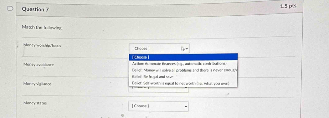 Match the following.
_
Money worship/focus
[ Choose ]
_
[ Choose ]
Money avoidance Action: Automate finances (e.g., automatic contributions)
Belief: Money will solve all problems and there is never enough
_
Belief: Be frugal and save
Money vigilance Belief: Self-worth is equal to net worth (i.e., what you own)
Money status
[ Choose ]