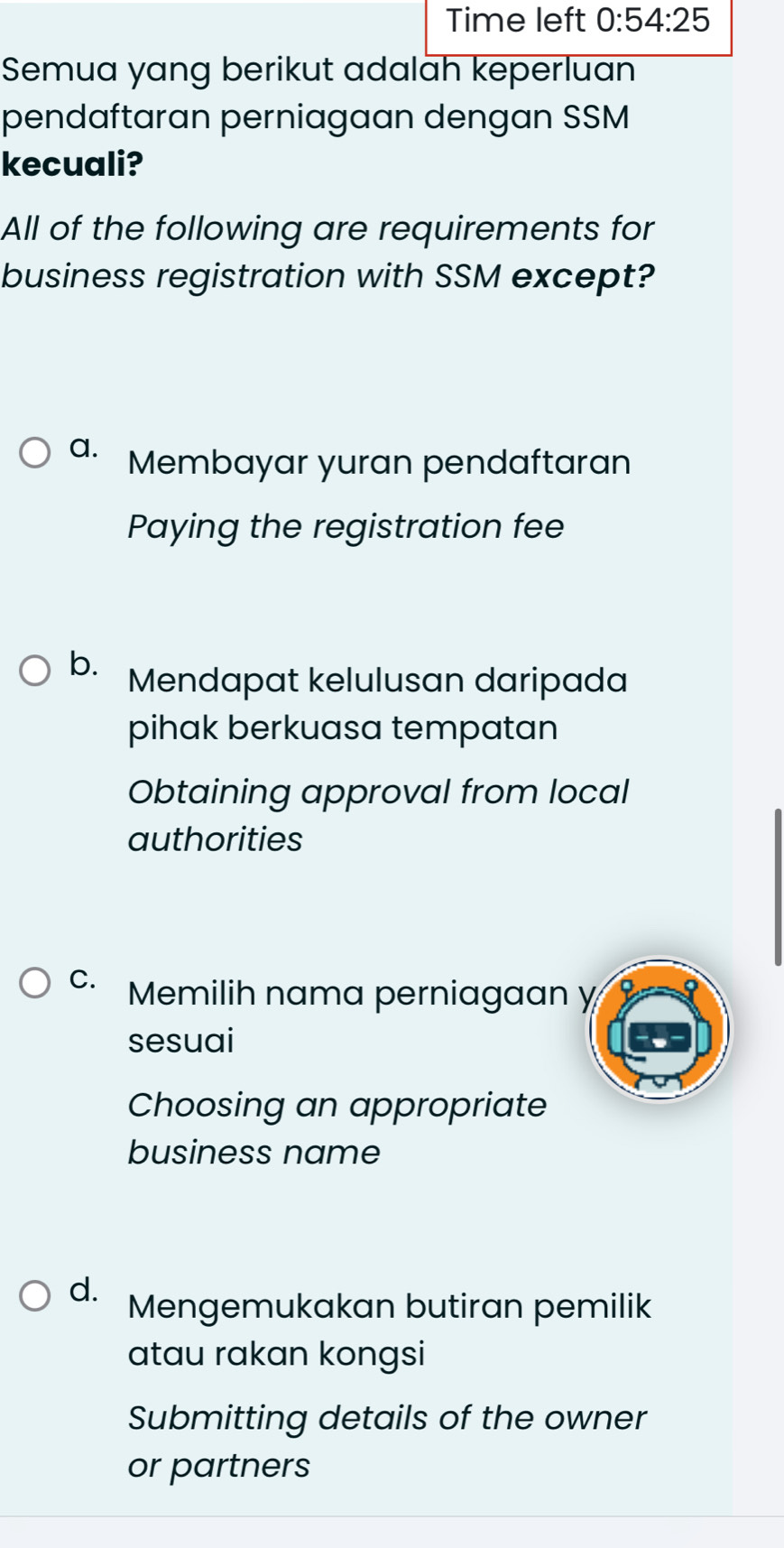 Time left 0:54:25 
Semua yang berikut adalah keperluan
pendaftaran perniagaan dengan SSM
kecuali?
All of the following are requirements for
business registration with SSM except?
a. Membayar yuran pendaftaran
Paying the registration fee
b. Mendapat kelulusan daripada
pihak berkuasa tempatan
Obtaining approval from local
authorities
C. Memilih nama perniagaan y
sesuai
Choosing an appropriate
business name
d.
Mengemukakan butiran pemilik
atau rakan kongsi
Submitting details of the owner
or partners