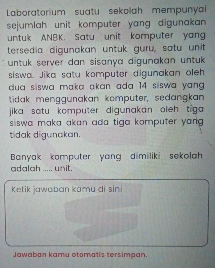 Laboratorium suatu sekolah mempunyai 
sejumlah unit komputer yang digunakan 
untuk ANBK. Satu unit komputer yang 
tersedia digunakan untuk guru, satu unit 
untuk server dan sisanya digunakan untuk . 
siswa. Jika satu komputer digunakan oleh 
dua siswa maka akan ada 14 siswa yang . 
tidak menggunakan komputer, sedangkan 
jika satu komputer digunakan oleh tiga 
siswa maka akan ada tiga komputer yang . 
tidak digunakan. 
Banyak komputer yang dimiliki sekolah 
adalah _unit. 
Ketik jawaban kamu di sini 
Jawaban kamu otomatis tersimpan.