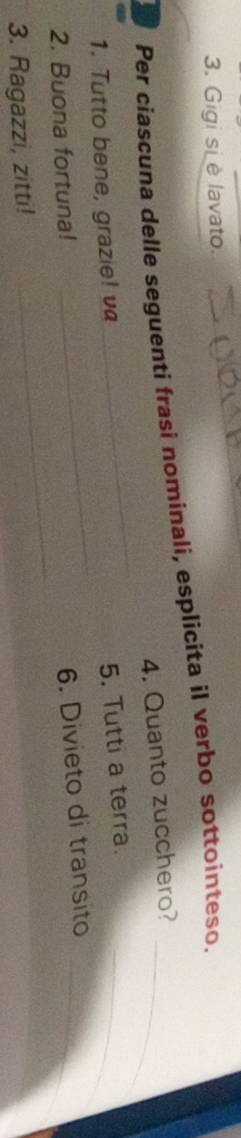 Gigi si è lavato. 
Per ciascuna delle seguenti frasi nominali, esplicita il verbo sottointeso._ 
_ 
4. Quanto zucchero? 
_ 
1. Tutto bene, grazie! va 
5. Tutti a terra._ 
_ 
2. Buona fortuna! 
6. Divieto di transito_ 
3. Ragazzi, zitti!