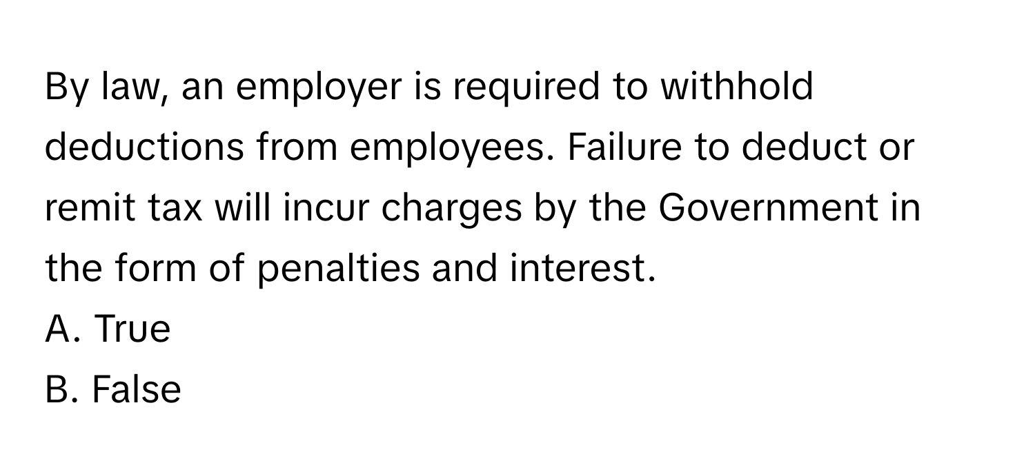 By law, an employer is required to withhold deductions from employees. Failure to deduct or remit tax will incur charges by the Government in the form of penalties and interest.

A. True
B. False