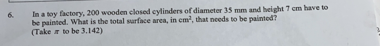 In a toy factory, 200 wooden closed cylinders of diameter 35 mm and height 7 cm have to
be painted. What is the total surface area, in cm^2 , that needs to be painted?
(Take π to be 3.142)