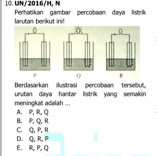 UN/2016/H, N
Perhatikan gambar percobaan daya listrik
larutan berikut ini!
P
Q
R
Berdasarkan ilustrasi percobaan tersebut,
urutan daya hantar listrik yang semakin
meningkat adalah ...
A. P, R, Q
B. P, Q, R
C. Q, P, R
D. Q, R, P
E. R, P, Q