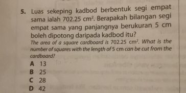 Luas sekeping kadbod berbentuk segi empat
sama ialah 702.25cm^2. Berapakah bilangan segi
empat sama yang panjangnya berukuran 5 cm
boleh dipotong daripada kadbod itu?
The area of a square cardboard is 702.25cm^2. What is the
number of squares with the length of 5 cm can be cut from the
cardboard?
A 13
B 25
C 28
D 42