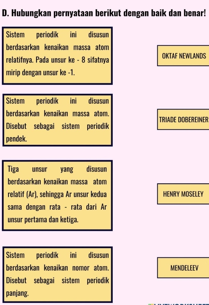 Hubungkan pernyataan berikut dengan baik dan benar! 
Sistem periodik ini disusun 
berdasarkan kenaikan massa atom 
relatifnya. Pada unsur ke - 8 sifatnya 
OKTAF NEWLANDS 
mirip dengan unsur ke -1. 
Sistem periodik ini disusun 
berdasarkan kenaikan massa atom. 
TRIADE DOBEREINER 
Disebut sebagai sistem periodik 
pendek. 
Tiga unsur yang disusun 
berdasarkan kenaikan massa atom 
relatif (Ar), sehingga Ar unsur kedua HENRY MOSELEY 
sama dengan rata - rata dari Ar 
unsur pertama dan ketiga. 
Sistem periodik ini disusun 
berdasarkan kenaikan nomor atom. MENDELEEV 
Disebut sebagai sistem periodik 
panjang.