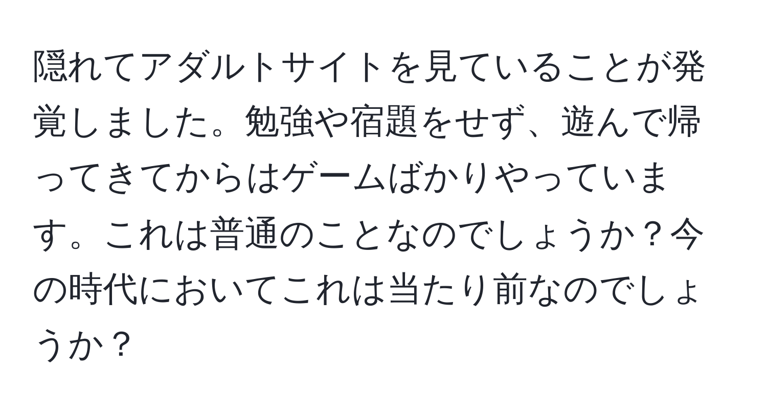 隠れてアダルトサイトを見ていることが発覚しました。勉強や宿題をせず、遊んで帰ってきてからはゲームばかりやっています。これは普通のことなのでしょうか？今の時代においてこれは当たり前なのでしょうか？