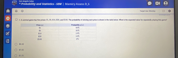 San Angelo Salas
*  Probability and Statistics - SEM | Mastery Assess It_6
Target due: Monday
All changes saves
4. A carnival game has five prizes: $1, $5, $10, $20, and $100. The probability of winning each prize is shown in the table below. What is the expected value for repeatedly playing this game?
$6.50
$7.05
$7.75