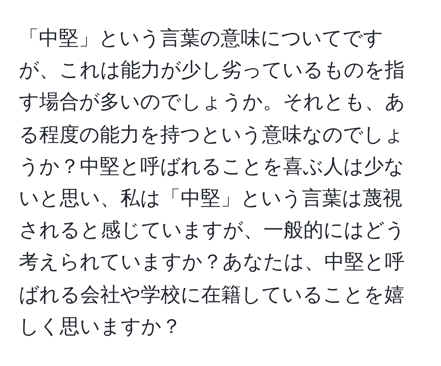 「中堅」という言葉の意味についてですが、これは能力が少し劣っているものを指す場合が多いのでしょうか。それとも、ある程度の能力を持つという意味なのでしょうか？中堅と呼ばれることを喜ぶ人は少ないと思い、私は「中堅」という言葉は蔑視されると感じていますが、一般的にはどう考えられていますか？あなたは、中堅と呼ばれる会社や学校に在籍していることを嬉しく思いますか？