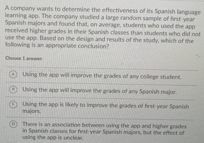 A company wants to determine the effectiveness of its Spanish language
learning app. The company studied a large random sample of first-year
Spanish majors and found that, on average, students who used the app
received higher grades in their Spanish classes than students who did not
use the app. Based on the design and results of the study, which of the
following is an appropriate conclusion?
Choose 1 answer:
A Using the app will improve the grades of any college student.
B Using the app will improve the grades of any Spanish major.
Using the app is likely to improve the grades of first-year Spanish
majors.
D There is an association between using the app and higher grades
in Spanish classes for first-year Spanish majors, but the effect of
using the app is unclear.