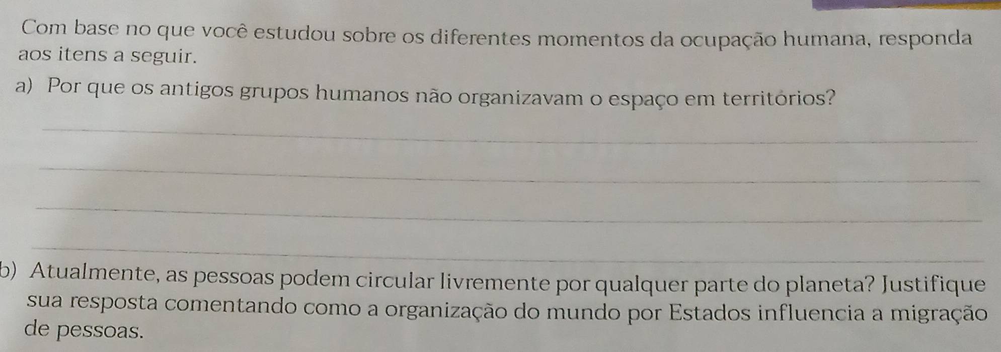 Com base no que você estudou sobre os diferentes momentos da ocupação humana, responda 
aos itens a seguir. 
a) Por que os antigos grupos humanos não organizavam o espaço em territórios? 
_ 
_ 
_ 
_ 
b) Atualmente, as pessoas podem circular livremente por qualquer parte do planeta? Justifique 
sua resposta comentando como a organização do mundo por Estados influencia a migração 
de pessoas.