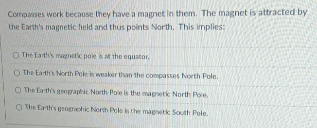 Compasses work because they have a magnet in them. The magnet is attracted by
the Earth's magnetic field and thus points North. This implies:
The Earth's magnetic pole is at the equator.
The Earth's North Pole is weaker than the compasses North Pole.
The Earth's geographic North Pole is the magnetic North Pole.
The Earth's geographic North Pole is the magnetic South Pole.