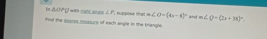 In △ OPQ with right angle ∠ P , suppose that m∠ O=(4x-8)^circ  and m∠ Q=(2x+38)^circ . 
Find the degree measure of each angle in the triangle.