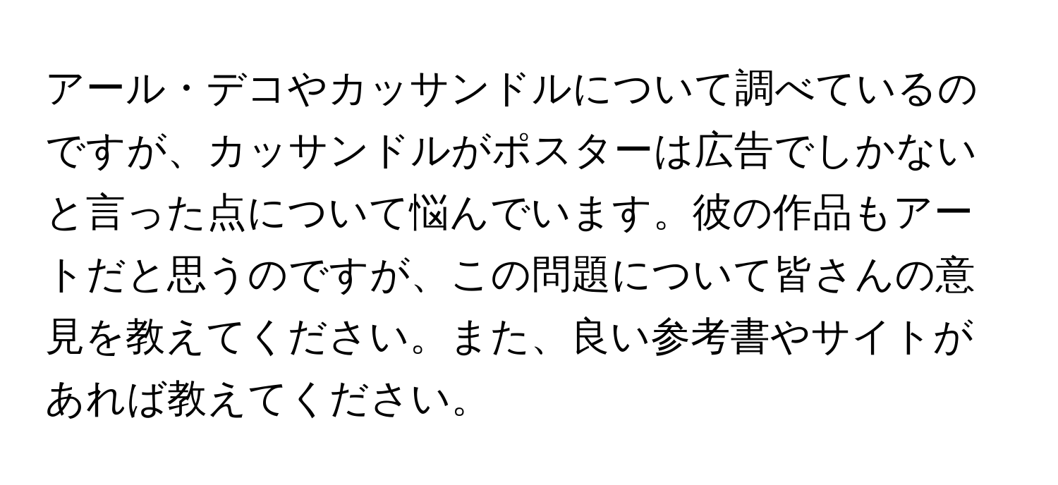 アール・デコやカッサンドルについて調べているのですが、カッサンドルがポスターは広告でしかないと言った点について悩んでいます。彼の作品もアートだと思うのですが、この問題について皆さんの意見を教えてください。また、良い参考書やサイトがあれば教えてください。