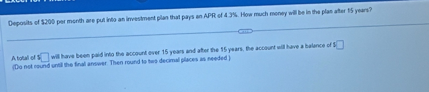 Deposits of $200 per month are put into an investment plan that pays an APR of 4.3%. How much money will be in the plan after 15 years? 
A total of $□ will have been paid into the account over 15 years and after the 15 years, the account will have a balance of $ □
(Do not round until the final answer. Then round to two decimal places as needed )