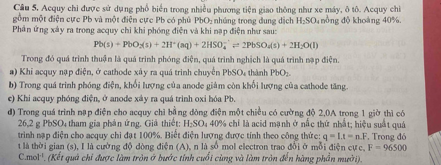 Acquy chì được sử dụng phổ biến trong nhiều phương tiện giao thông như xe máy, ô tô. Acquy chì
gồm một điện cực Pb và một điện cực Pb có phủ PbO_2 nhúng trong dung dịch H_2SO_4 nồng độ khoảng 40%.
Phản ứng xảy ra trong acquy chì khi phóng điện và khi nạp điện như sau:
Pb(s)+PbO_2(s)+2H^+(aq)+2HSO_4^(-leftharpoons 2PbSO_4)(s)+2H_2O(l)
Trong đó quá trình thuận là quá trình phóng điện, quá trình nghịch là quá trình nạp điện.
a) Khi acquy nạp điện, ở cathode xảy ra quá trình chuyển PbS O4 thành PbO_2.
b) Trong quá trình phóng điện, khối lượng của anode giảm còn khối lượng của cathode tăng.
c) Khi acquy phóng điện, ở anode xảy ra quá trình oxi hóa Pb.
d) Trong quá trình nạp điện cho acquy chì bằng dòng điện một chiều có cường độ 2,0A trong 1 giờ thì có
26,2 g PbSO4 tham gia phản ứng. Giả thiết: H_2SO_4 40% chỉ là acid mạnh ở nấc thứ nhất; hiệu suất quá
trình nạp điện cho acquy chì đạt 100%. Biết điện lượng được tính theo công thức: q=I.t=n.F Trong đó
t là thời gian (s), I là cường độ dòng điện (A), n là số mol electron trao đồi ở mỗi điện cực, F=96500
C. mol^(-1). (Kết quả chỉ được làm tròn ở bước tính cuối cùng và làm tròn đến hàng phần mười).